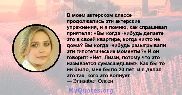 В моем актерском классе продолжались эти актерские упражнения, и я помню, как спрашивал приятеля: «Вы когда -нибудь делаете это в своей квартире, когда никто не дома? Вы когда -нибудь разыгрывали эти гипотетические