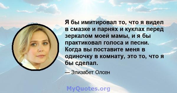 Я бы имитировал то, что я видел в смазке и парнях и куклах перед зеркалом моей мамы, и я бы практиковал голоса и песни. Когда вы поставите меня в одиночку в комнату, это то, что я бы сделал.