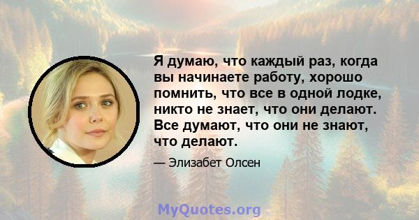 Я думаю, что каждый раз, когда вы начинаете работу, хорошо помнить, что все в одной лодке, никто не знает, что они делают. Все думают, что они не знают, что делают.