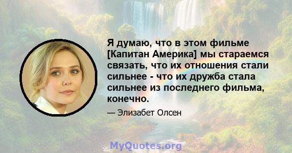 Я думаю, что в этом фильме [Капитан Америка] мы стараемся связать, что их отношения стали сильнее - что их дружба стала сильнее из последнего фильма, конечно.