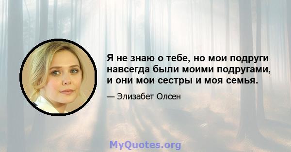 Я не знаю о тебе, но мои подруги навсегда были моими подругами, и они мои сестры и моя семья.