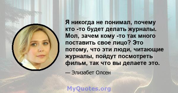 Я никогда не понимал, почему кто -то будет делать журналы. Мол, зачем кому -то так много поставить свое лицо? Это потому, что эти люди, читающие журналы, пойдут посмотреть фильм, так что вы делаете это.