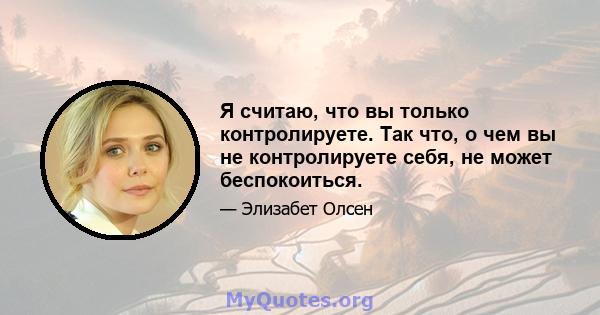 Я считаю, что вы только контролируете. Так что, о чем вы не контролируете себя, не может беспокоиться.