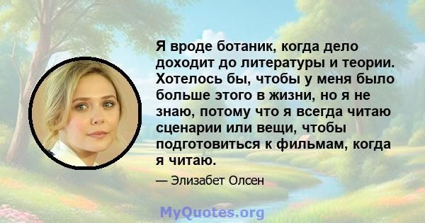 Я вроде ботаник, когда дело доходит до литературы и теории. Хотелось бы, чтобы у меня было больше этого в жизни, но я не знаю, потому что я всегда читаю сценарии или вещи, чтобы подготовиться к фильмам, когда я читаю.