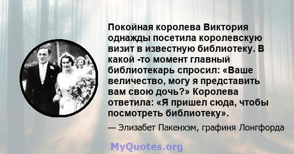 Покойная королева Виктория однажды посетила королевскую визит в известную библиотеку. В какой -то момент главный библиотекарь спросил: «Ваше величество, могу я представить вам свою дочь?» Королева ответила: «Я пришел