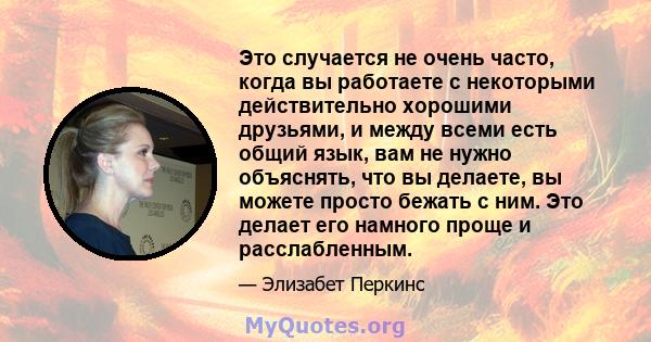 Это случается не очень часто, когда вы работаете с некоторыми действительно хорошими друзьями, и между всеми есть общий язык, вам не нужно объяснять, что вы делаете, вы можете просто бежать с ним. Это делает его намного 