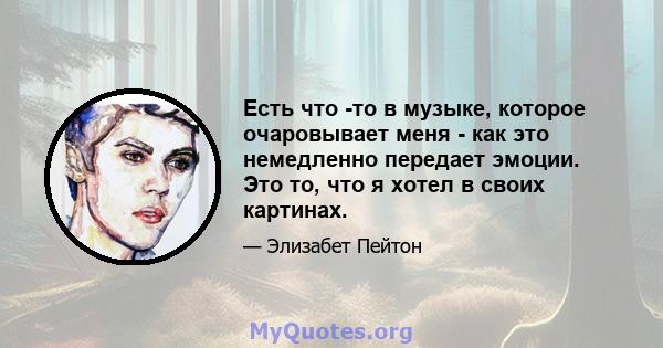 Есть что -то в музыке, которое очаровывает меня - как это немедленно передает эмоции. Это то, что я хотел в своих картинах.