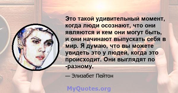 Это такой удивительный момент, когда люди осознают, что они являются и кем они могут быть, и они начинают выпускать себя в мир. Я думаю, что вы можете увидеть это у людей, когда это происходит. Они выглядят по -разному.