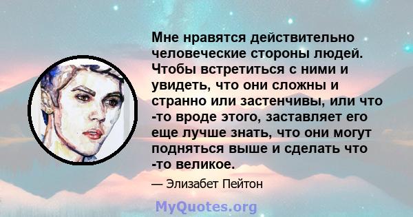 Мне нравятся действительно человеческие стороны людей. Чтобы встретиться с ними и увидеть, что они сложны и странно или застенчивы, или что -то вроде этого, заставляет его еще лучше знать, что они могут подняться выше и 