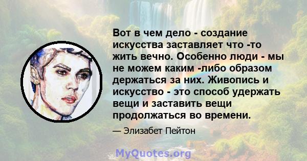 Вот в чем дело - создание искусства заставляет что -то жить вечно. Особенно люди - мы не можем каким -либо образом держаться за них. Живопись и искусство - это способ удержать вещи и заставить вещи продолжаться во