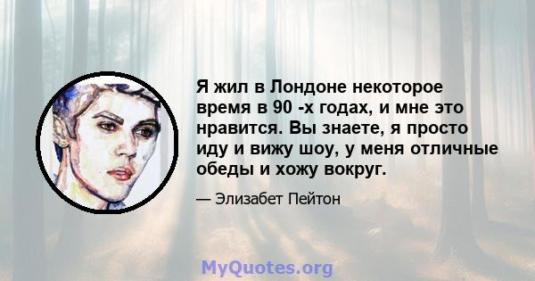 Я жил в Лондоне некоторое время в 90 -х годах, и мне это нравится. Вы знаете, я просто иду и вижу шоу, у меня отличные обеды и хожу вокруг.