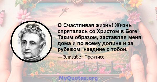 O Счастливая жизнь! Жизнь спряталась со Христом в Боге! Таким образом, заставляя меня дома и по всему долине и за рубежом, наедине с тобой.