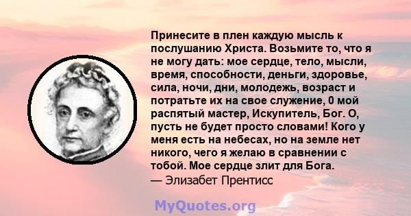 Принесите в плен каждую мысль к послушанию Христа. Возьмите то, что я не могу дать: мое сердце, тело, мысли, время, способности, деньги, здоровье, сила, ночи, дни, молодежь, возраст и потратьте их на свое служение, 0