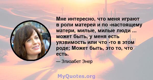 Мне интересно, что меня играют в роли матерей и по -настоящему матери, милые, милые люди ... может быть, у меня есть уязвимость или что -то в этом роде; Может быть, это то, что есть.