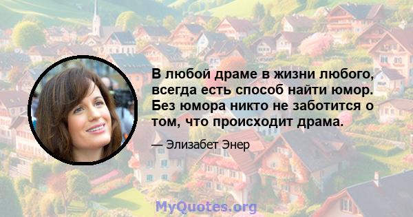 В любой драме в жизни любого, всегда есть способ найти юмор. Без юмора никто не заботится о том, что происходит драма.