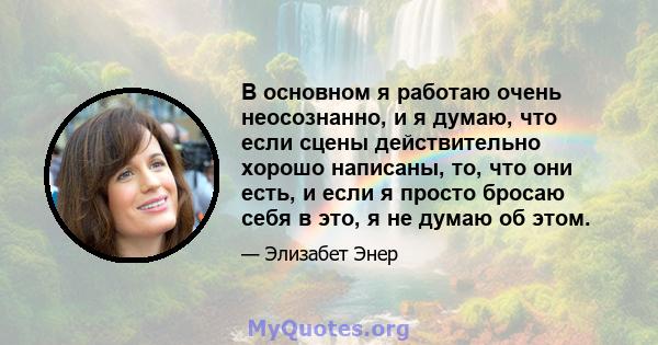 В основном я работаю очень неосознанно, и я думаю, что если сцены действительно хорошо написаны, то, что они есть, и если я просто бросаю себя в это, я не думаю об этом.