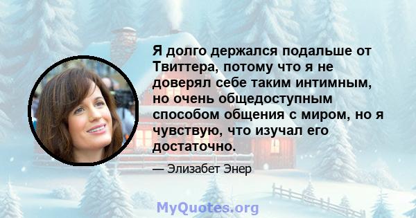 Я долго держался подальше от Твиттера, потому что я не доверял себе таким интимным, но очень общедоступным способом общения с миром, но я чувствую, что изучал его достаточно.