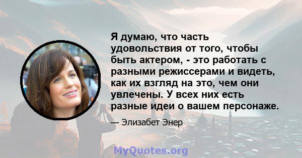 Я думаю, что часть удовольствия от того, чтобы быть актером, - это работать с разными режиссерами и видеть, как их взгляд на это, чем они увлечены. У всех них есть разные идеи о вашем персонаже.