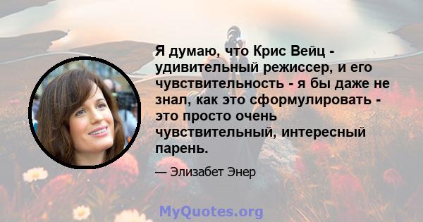 Я думаю, что Крис Вейц - удивительный режиссер, и его чувствительность - я бы даже не знал, как это сформулировать - это просто очень чувствительный, интересный парень.