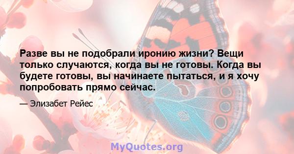 Разве вы не подобрали иронию жизни? Вещи только случаются, когда вы не готовы. Когда вы будете готовы, вы начинаете пытаться, и я хочу попробовать прямо сейчас.