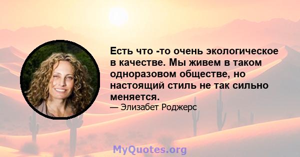 Есть что -то очень экологическое в качестве. Мы живем в таком одноразовом обществе, но настоящий стиль не так сильно меняется.