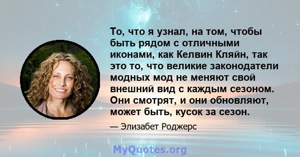 То, что я узнал, на том, чтобы быть рядом с отличными иконами, как Келвин Кляйн, так это то, что великие законодатели модных мод не меняют свой внешний вид с каждым сезоном. Они смотрят, и они обновляют, может быть,