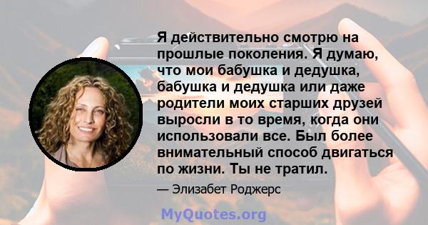 Я действительно смотрю на прошлые поколения. Я думаю, что мои бабушка и дедушка, бабушка и дедушка или даже родители моих старших друзей выросли в то время, когда они использовали все. Был более внимательный способ