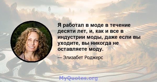 Я работал в моде в течение десяти лет, и, как и все в индустрии моды, даже если вы уходите, вы никогда не оставляете моду.