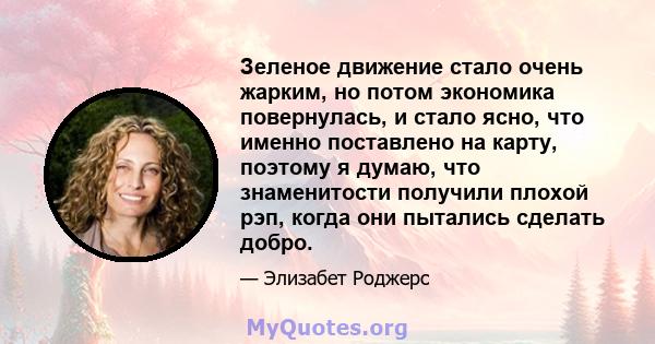 Зеленое движение стало очень жарким, но потом экономика повернулась, и стало ясно, что именно поставлено на карту, поэтому я думаю, что знаменитости получили плохой рэп, когда они пытались сделать добро.