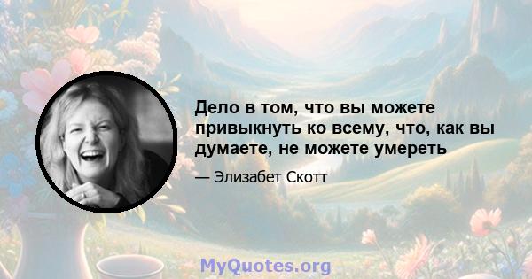 Дело в том, что вы можете привыкнуть ко всему, что, как вы думаете, не можете умереть