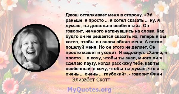 Джош отталкивает меня в сторону. «Эй, раньше, я просто ... я хотел сказать ... ну, я думаю, ты довольно особенный». Он говорит, немного наткнувшись на слова. Как будто он не решается сказать их, теперь я бы хотел, чтобы 