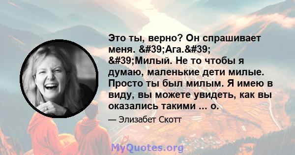 Это ты, верно? Он спрашивает меня. 'Ага.' 'Милый. Не то чтобы я думаю, маленькие дети милые. Просто ты был милым. Я имею в виду, вы можете увидеть, как вы оказались такими ... о.