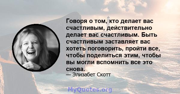 Говоря о том, кто делает вас счастливым, действительно делает вас счастливым. Быть счастливым заставляет вас хотеть поговорить, пройти все, чтобы поделиться этим, чтобы вы могли вспомнить все это снова.