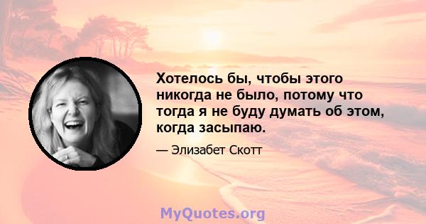 Хотелось бы, чтобы этого никогда не было, потому что тогда я не буду думать об этом, когда засыпаю.