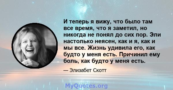 И теперь я вижу, что было там все время, что я заметил, но никогда не понял до сих пор. Эли настолько неясен, как и я, как и мы все. Жизнь удивила его, как будто у меня есть. Причинил ему боль, как будто у меня есть.