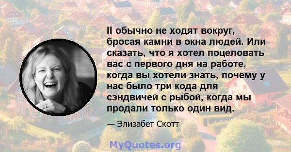 II обычно не ходят вокруг, бросая камни в окна людей. Или сказать, что я хотел поцеловать вас с первого дня на работе, когда вы хотели знать, почему у нас было три кода для сэндвичей с рыбой, когда мы продали только