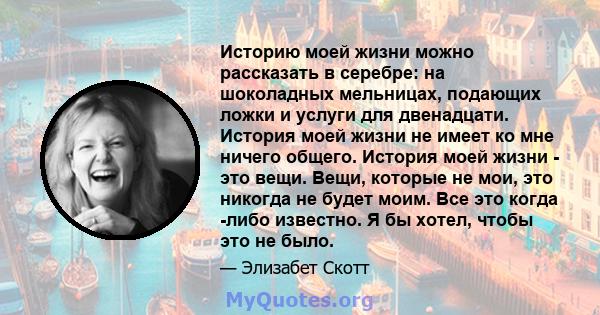 Историю моей жизни можно рассказать в серебре: на шоколадных мельницах, подающих ложки и услуги для двенадцати. История моей жизни не имеет ко мне ничего общего. История моей жизни - это вещи. Вещи, которые не мои, это