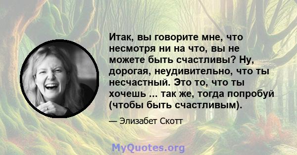 Итак, вы говорите мне, что несмотря ни на что, вы не можете быть счастливы? Ну, дорогая, неудивительно, что ты несчастный. Это то, что ты хочешь ... так же, тогда попробуй (чтобы быть счастливым).