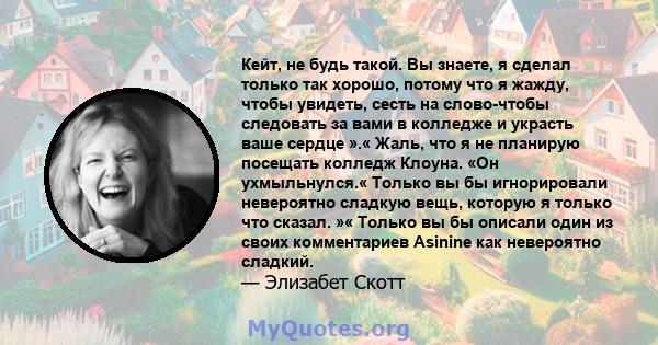 Кейт, не будь такой. Вы знаете, я сделал только так хорошо, потому что я жажду, чтобы увидеть, сесть на слово-чтобы следовать за вами в колледже и украсть ваше сердце ».« Жаль, что я не планирую посещать колледж Клоуна. 