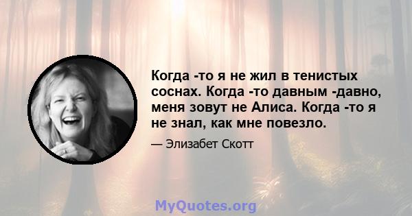 Когда -то я не жил в тенистых соснах. Когда -то давным -давно, меня зовут не Алиса. Когда -то я не знал, как мне повезло.