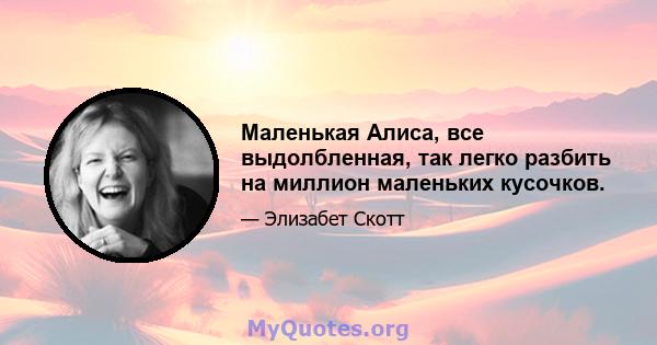 Маленькая Алиса, все выдолбленная, так легко разбить на миллион маленьких кусочков.