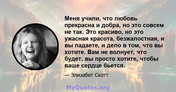 Меня учили, что любовь прекрасна и добра, но это совсем не так. Это красиво, но это ужасная красота, безжалостная, и вы падаете, и дело в том, что вы хотите. Вам не волнует, что будет, вы просто хотите, чтобы ваше