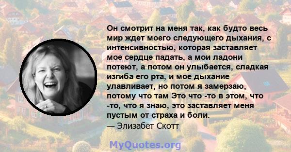 Он смотрит на меня так, как будто весь мир ждет моего следующего дыхания, с интенсивностью, которая заставляет мое сердце падать, а мои ладони потеют, а потом он улыбается, сладкая изгиба его рта, и мое дыхание