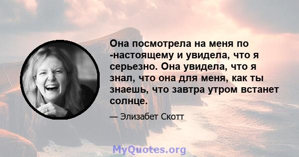 Она посмотрела на меня по -настоящему и увидела, что я серьезно. Она увидела, что я знал, что она для меня, как ты знаешь, что завтра утром встанет солнце.