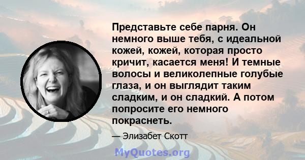 Представьте себе парня. Он немного выше тебя, с идеальной кожей, кожей, которая просто кричит, касается меня! И темные волосы и великолепные голубые глаза, и он выглядит таким сладким, и он сладкий. А потом попросите