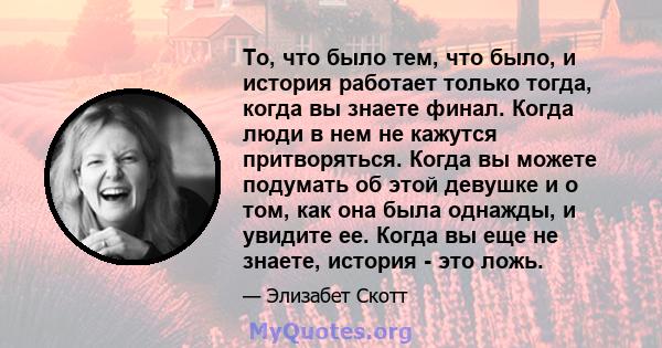 То, что было тем, что было, и история работает только тогда, когда вы знаете финал. Когда люди в нем не кажутся притворяться. Когда вы можете подумать об этой девушке и о том, как она была однажды, и увидите ее. Когда