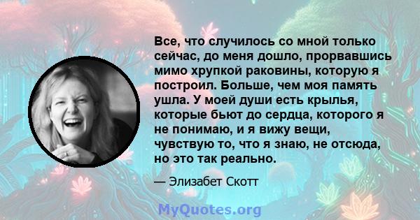 Все, что случилось со мной только сейчас, до меня дошло, прорвавшись мимо хрупкой раковины, которую я построил. Больше, чем моя память ушла. У моей души есть крылья, которые бьют до сердца, которого я не понимаю, и я