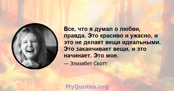 Все, что я думал о любви, правда. Это красиво и ужасно, и это не делает вещи идеальными. Это заканчивает вещи, и это начинает. Это мое.