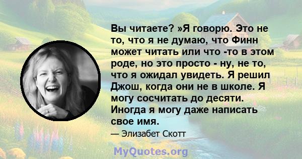 Вы читаете? »Я говорю. Это не то, что я не думаю, что Финн может читать или что -то в этом роде, но это просто - ну, не то, что я ожидал увидеть. Я решил Джош, когда они не в школе. Я могу сосчитать до десяти. Иногда я