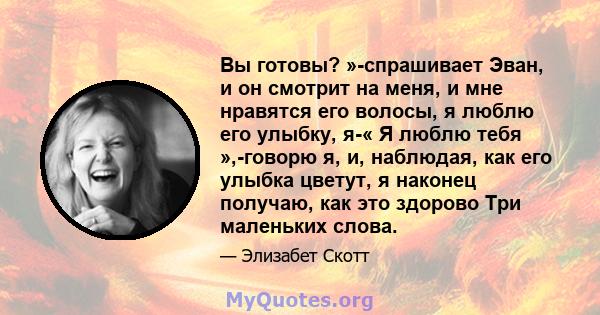 Вы готовы? »-спрашивает Эван, и он смотрит на меня, и мне нравятся его волосы, я люблю его улыбку, я-« Я люблю тебя »,-говорю я, и, наблюдая, как его улыбка цветут, я наконец получаю, как это здорово Три маленьких слова.